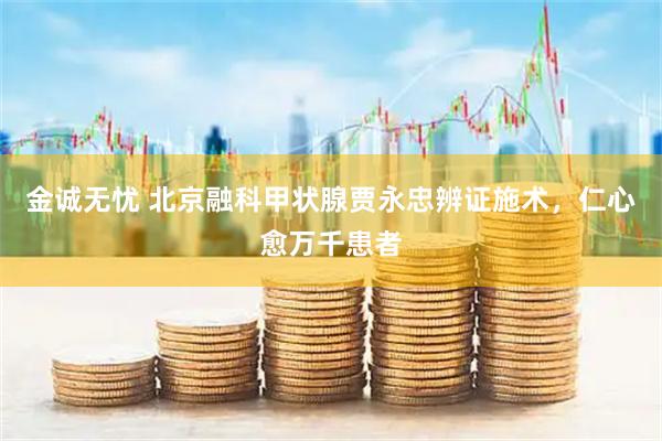 金诚无忧 北京融科甲状腺贾永忠辨证施术，仁心愈万千患者