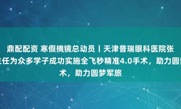 鼎配配资 寒假摘镜总动员丨天津普瑞眼科医院张海燕主任为众多学子成功实施全飞秒精准4.0手术，助力圆梦军旅