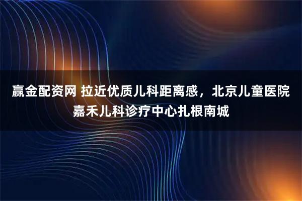 赢金配资网 拉近优质儿科距离感，北京儿童医院嘉禾儿科诊疗中心扎根南城