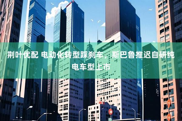 荆叶优配 电动化转型踩刹车，斯巴鲁推迟自研纯电车型上市