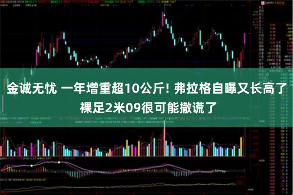 金诚无忧 一年增重超10公斤! 弗拉格自曝又长高了 裸足2米09很可能撒谎了