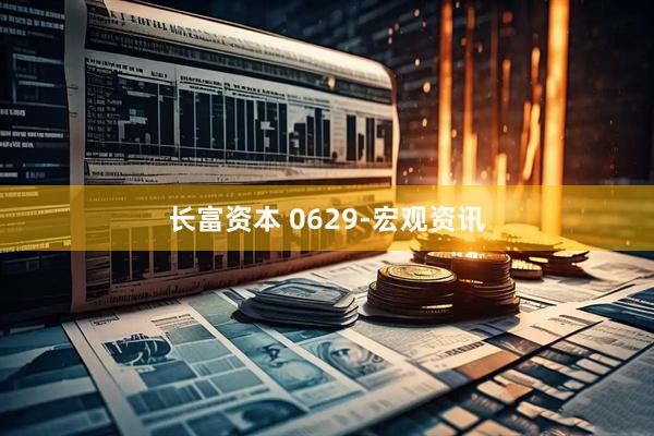 长富资本 0629-宏观资讯