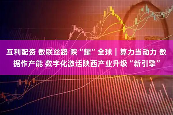互利配资 数联丝路 陕“耀”全球｜算力当动力 数据作产能 数字化激活陕西产业升级“新引擎”