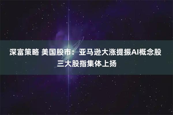 深富策略 美国股市：亚马逊大涨提振AI概念股 三大股指集体上扬
