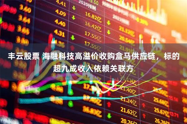 丰云股票 海融科技高溢价收购盒马供应链，标的超九成收入依赖关联方