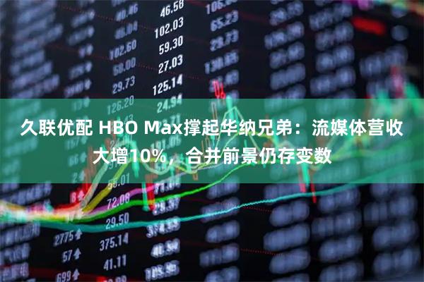 久联优配 HBO Max撑起华纳兄弟：流媒体营收大增10%，合并前景仍存变数